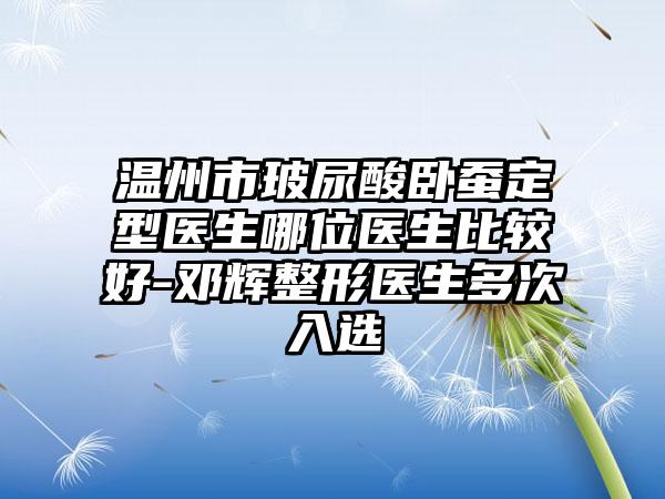温州市玻尿酸卧蚕定型医生哪位医生比较好-邓辉整形医生多次入选
