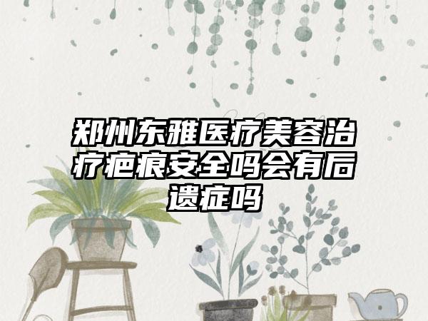郑州东雅医疗美容治疗疤痕安全吗会有后遗症吗