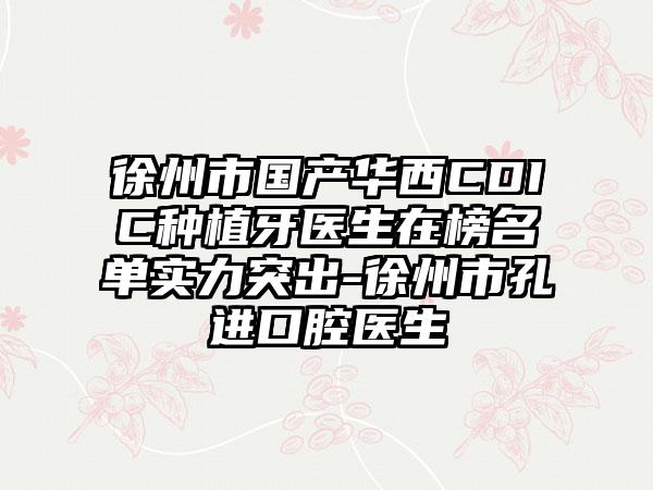 徐州市国产华西CDIC种植牙医生在榜名单实力突出-徐州市孔进口腔医生