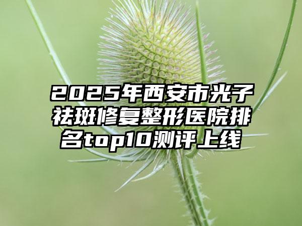 2025年西安市光子祛斑修复整形医院排名top10测评上线