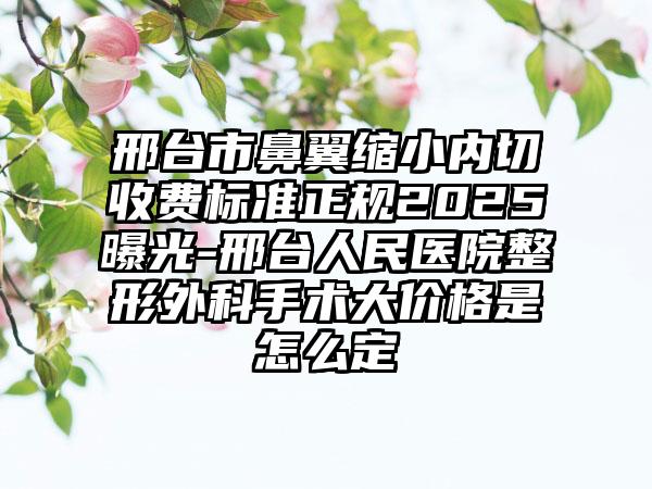 邢台市鼻翼缩小内切收费标准正规2025曝光-邢台人民医院整形外科手术大价格是怎么定