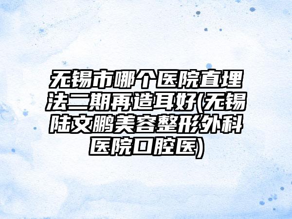 无锡市哪个医院直埋法二期再造耳好(无锡陆文鹏美容整形外科医院口腔医)