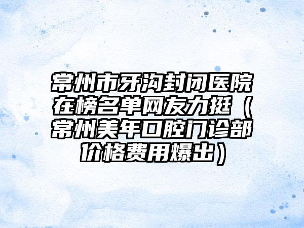 常州市牙沟封闭医院在榜名单网友力挺（常州美年口腔门诊部价格费用爆出）