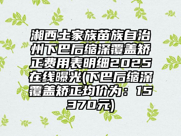 湘西土家族苗族自治州下巴后缩深覆盖矫正费用表明细2025在线曝光(下巴后缩深覆盖矫正均价为：15370元)
