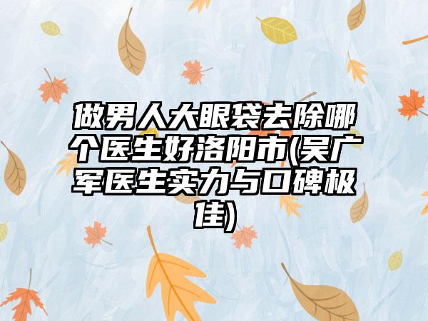 做男人大眼袋去除哪个医生好洛阳市(吴广军医生实力与口碑极佳)
