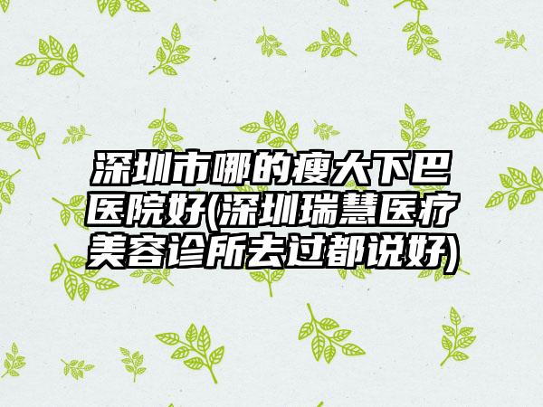 深圳市哪的瘦大下巴医院好(深圳瑞慧医疗美容诊所去过都说好)