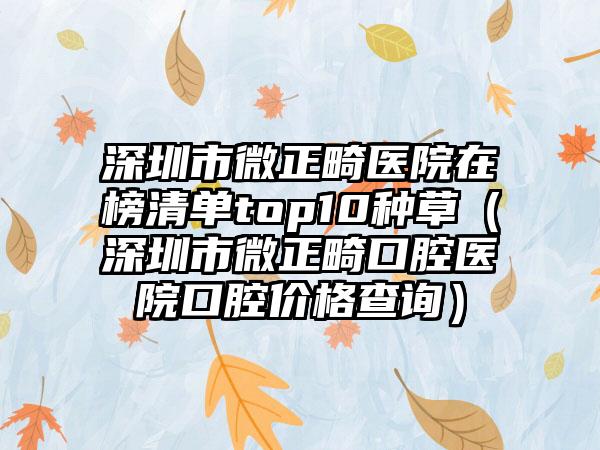 深圳市微正畸医院在榜清单top10种草（深圳市微正畸口腔医院口腔价格查询）
