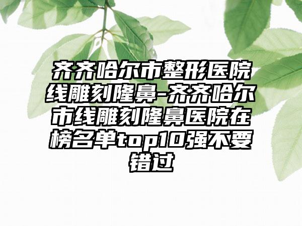 齐齐哈尔市整形医院线雕刻隆鼻-齐齐哈尔市线雕刻隆鼻医院在榜名单top10强不要错过