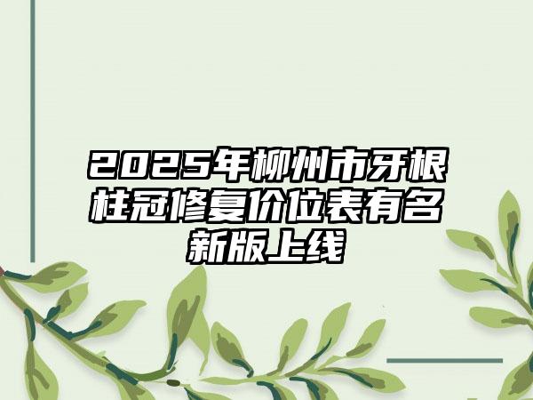 2025年柳州市牙根柱冠修复价位表有名新版上线