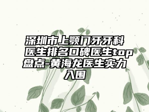 深圳市上颚门牙牙科医生排名口碑医生top盘点-黄海龙医生实力入围