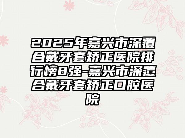 2025年嘉兴市深覆合戴牙套矫正医院排行榜8强-嘉兴市深覆合戴牙套矫正口腔医院