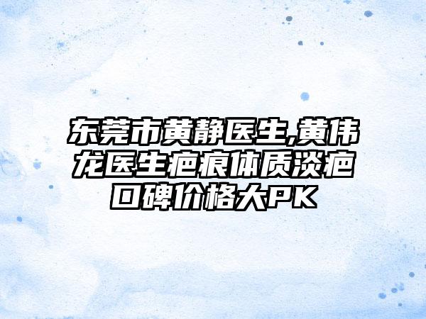 东莞市黄静医生,黄伟龙医生疤痕体质淡疤口碑价格大PK