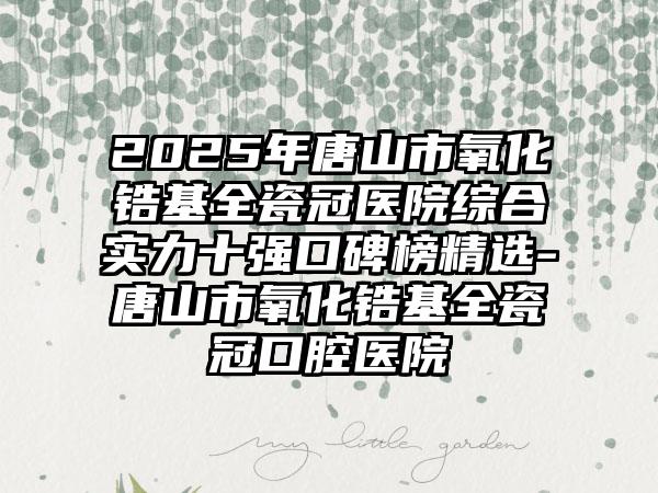 2025年唐山市氧化锆基全瓷冠医院综合实力十强口碑榜精选-唐山市氧化锆基全瓷冠口腔医院