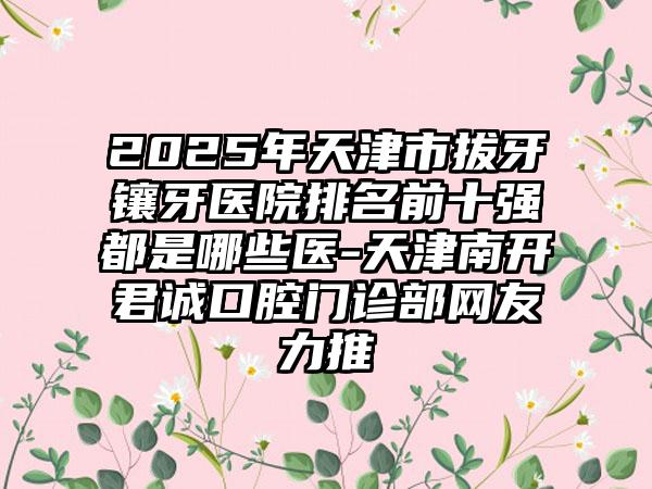 2025年天津市拔牙镶牙医院排名前十强都是哪些医-天津南开君诚口腔门诊部网友力推
