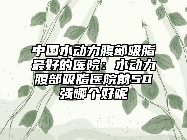 中国水动力腹部吸脂最好的医院：水动力腹部吸脂医院前50强哪个好呢