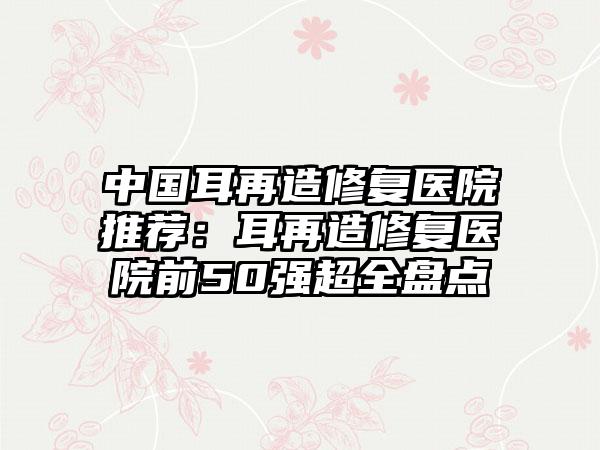 中国耳再造修复医院推荐：耳再造修复医院前50强超全盘点