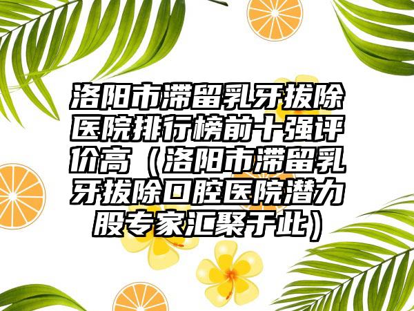 洛阳市滞留乳牙拔除医院排行榜前十强评价高（洛阳市滞留乳牙拔除口腔医院潜力股专家汇聚于此）