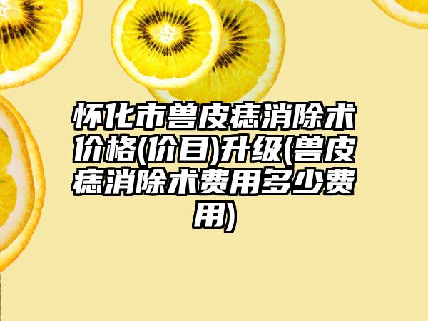 怀化市兽皮痣消除术价格(价目)升级(兽皮痣消除术费用多少费用)