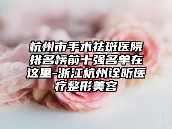 杭州市手术祛斑医院排名榜前十强名单在这里-浙江杭州诠昕医疗整形美容