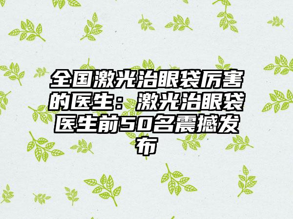 全国激光治眼袋厉害的医生：激光治眼袋医生前50名震撼发布