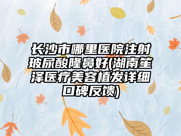 长沙市哪里医院注射玻尿酸隆鼻好(湖南笙泽医疗美容植发详细口碑反馈)