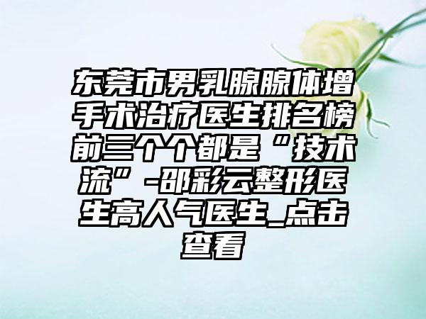 东莞市男乳腺腺体增手术治疗医生排名榜前三个个都是“技术流”-邵彩云整形医生高人气医生_点击查看