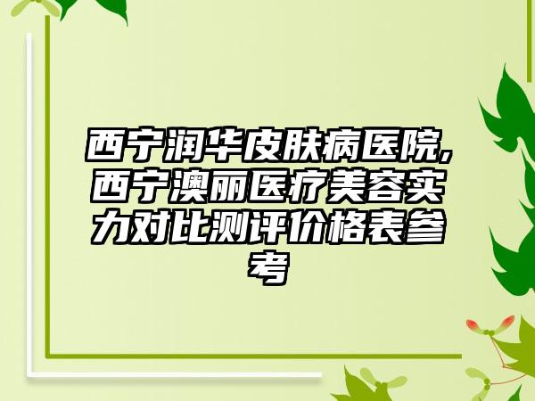 西宁润华皮肤病医院,西宁澳丽医疗美容实力对比测评价格表参考