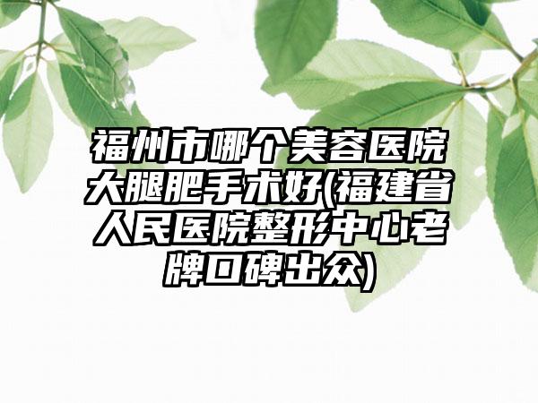 福州市哪个美容医院大腿肥手术好(福建省人民医院整形中心老牌口碑出众)