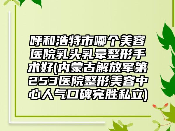呼和浩特市哪个美容医院乳头乳晕整形手术好(内蒙古解放军第253医院整形美容中心人气口碑完胜私立)