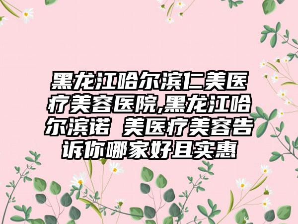 黑龙江哈尔滨仁美医疗美容医院,黑龙江哈尔滨诺嬄美医疗美容告诉你哪家好且实惠