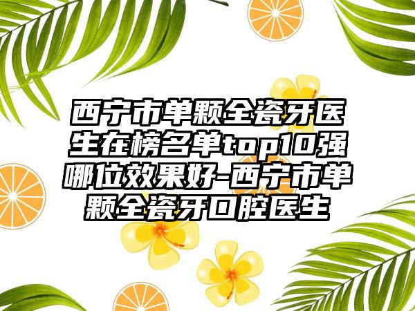 西宁市单颗全瓷牙医生在榜名单top10强哪位效果好-西宁市单颗全瓷牙口腔医生