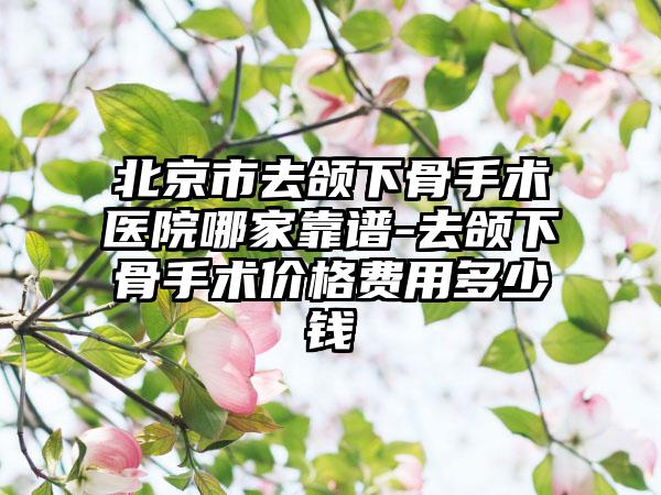 北京市去颌下骨手术医院哪家靠谱-去颌下骨手术价格费用多少钱