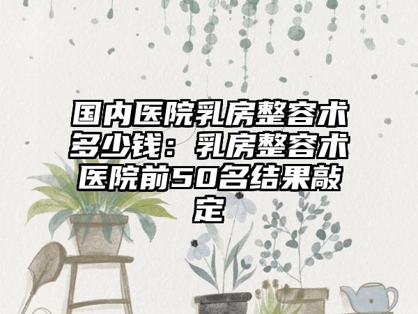 国内医院乳房整容术多少钱：乳房整容术医院前50名结果敲定