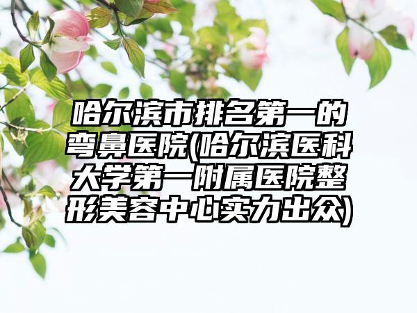 哈尔滨市排名第一的弯鼻医院(哈尔滨医科大学第一附属医院整形美容中心实力出众)