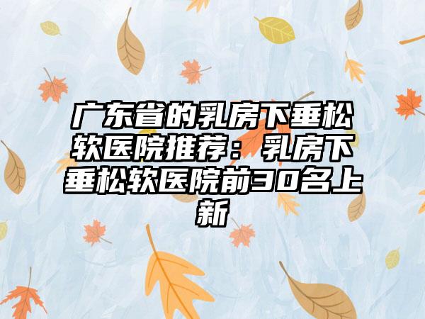 广东省的乳房下垂松软医院推荐：乳房下垂松软医院前30名上新