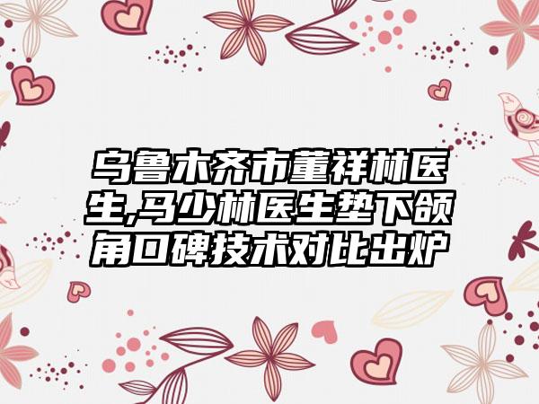 乌鲁木齐市董祥林医生,马少林医生垫下颌角口碑技术对比出炉