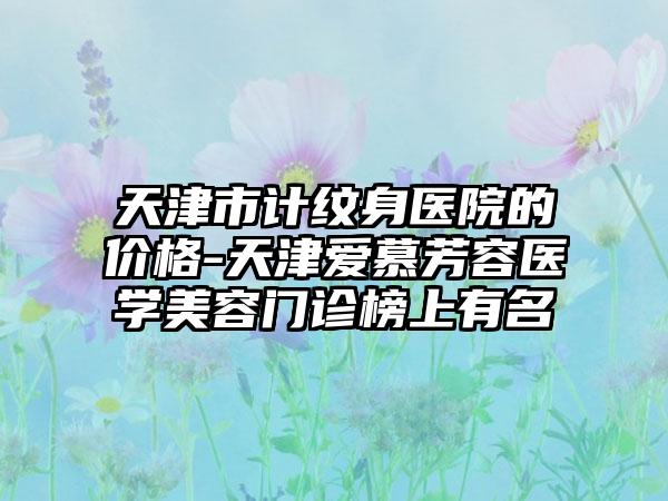 天津市计纹身医院的价格-天津爱慕芳容医学美容门诊榜上有名