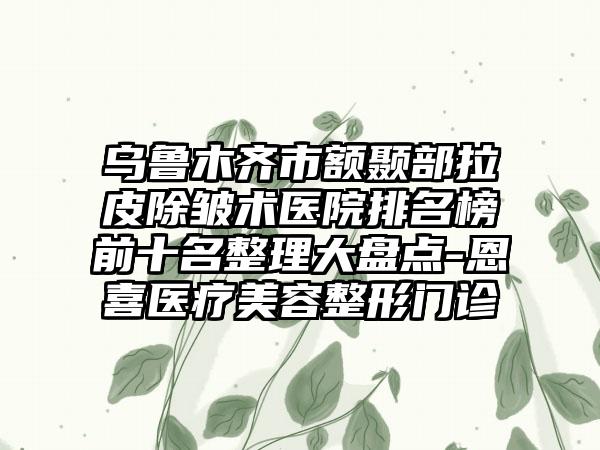 乌鲁木齐市额颞部拉皮除皱术医院排名榜前十名整理大盘点-恩喜医疗美容整形门诊