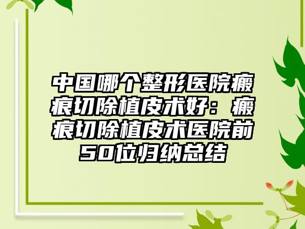 中国哪个整形医院瘢痕切除植皮术好：瘢痕切除植皮术医院前50位归纳总结