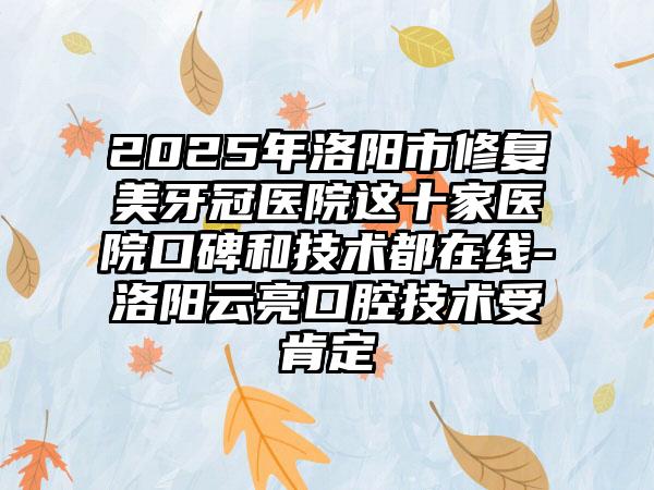2025年洛阳市修复美牙冠医院这十家医院口碑和技术都在线-洛阳云亮口腔技术受肯定