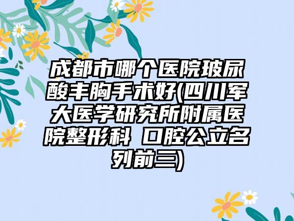 成都市哪个医院玻尿酸丰胸手术好(四川军大医学研究所附属医院整形科 口腔公立名列前三)