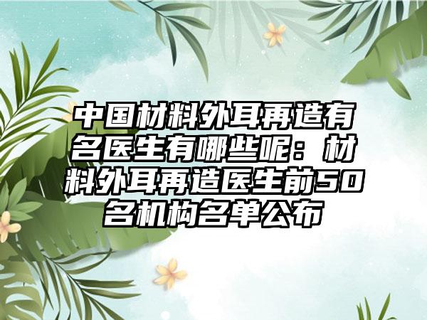 中国材料外耳再造有名医生有哪些呢：材料外耳再造医生前50名机构名单公布