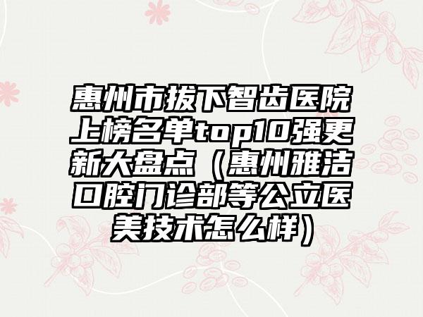 惠州市拔下智齿医院上榜名单top10强更新大盘点（惠州雅洁口腔门诊部等公立医美技术怎么样）