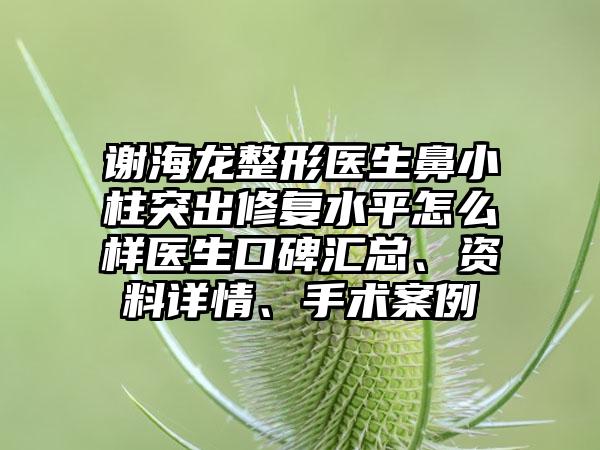 谢海龙整形医生鼻小柱突出修复水平怎么样医生口碑汇总、资料详情、手术案例