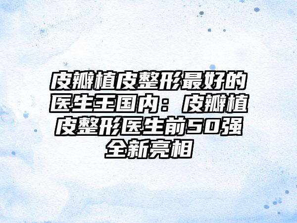 皮瓣植皮整形最好的医生王国内：皮瓣植皮整形医生前50强全新亮相