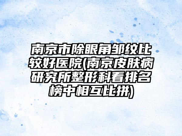 南京市除眼角邹纹比较好医院(南京皮肤病研究所整形科看排名榜中相互比拼)