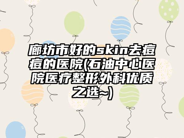 廊坊市好的skin去痘痘的医院(石油中心医院医疗整形外科优质之选~)