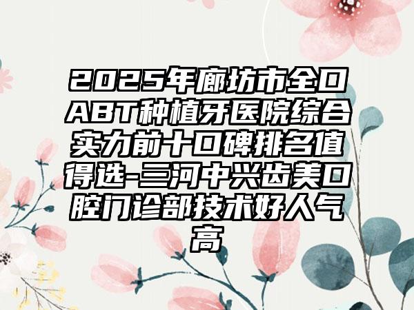 2025年廊坊市全口ABT种植牙医院综合实力前十口碑排名值得选-三河中兴齿美口腔门诊部技术好人气高