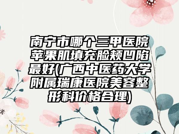 南宁市哪个三甲医院苹果肌填充脸颊凹陷最好(广西中医药大学附属瑞康医院美容整形科价格合理)
