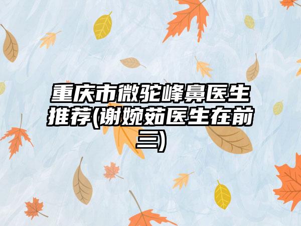 重庆市微驼峰鼻医生推荐(谢婉茹医生在前三)